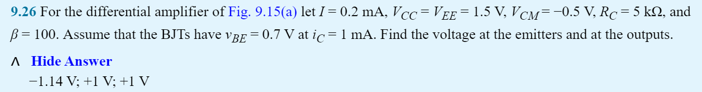 9.26 For the differential amplifier of Fig. 9.15(a) let I = 0.2 mA, VCC = VEE = 1.5 V, VCM = −0.5 V, RC = 5 kΩ, and β = 100. Assume that the BJTs have vBE = 0.7 V at iC = 1 mA. Find the voltage at the emitters and at the outputs. Hide Answer −1.14 V;+1 V;+1 V (a)