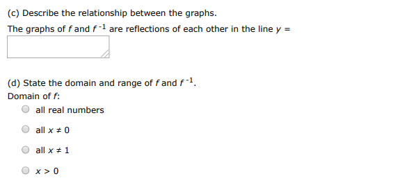 Consider the function. f(x) = x+1 x (a) Find the inverse function of f. f−1(x) = (b) Use a graphing utility to graph f and f−1 in the same viewing window. (c) Describe the relationship between the graphs. The graphs of f and f−1 are reflections of each other in the line y = (d) State the domain and range of f and f−1. Domain of f : all real numbers all x ≠ 0 all x ≠ 1 x > 0 Range of f : y > 0 all real numbers all y ≠ 1 all y ≠ 0 Domain of f−1 : all x ≠ 0 all real numbers x > 0 all x ≠ 1 Range of f−1 : all y ≠ 0 y > 0 all real numbers all y ≠ 1