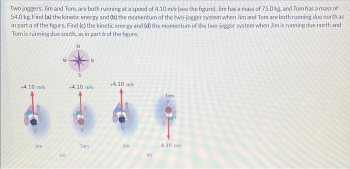 Two joggers, Jim and Tom, are both running at a speed of 4.10 m/s (see the figure). Jim has a mass of 75.0 kg. and Tom has a mass of 54.0 kg. Find (a) the kinetic energy and (b) the momentum of the two-jogger system when Jim and Tom are both running due north as in part a of the figure. Find (c) the kinetic energy and (d) the momentum of the two-jogger system when Jim is running due north and Tom is running due south, as in part b of the figure.