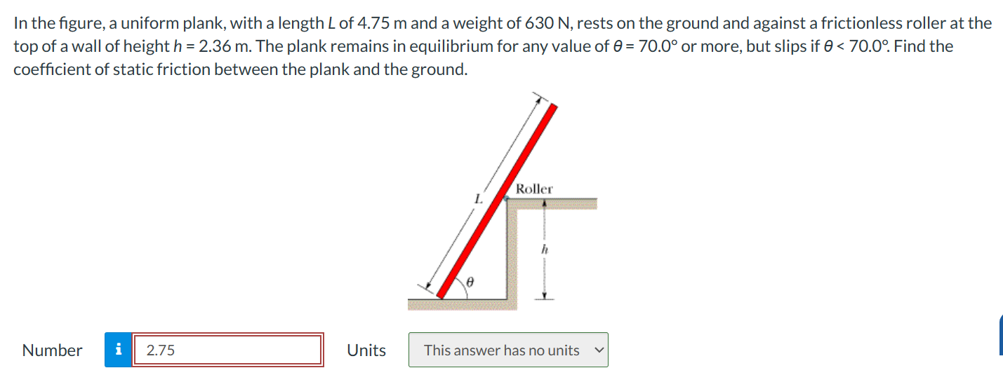 In the figure, a uniform plank, with a length L of 4.75 m and a weight of 630 N, rests on the ground and against a frictionless roller at the top of a wall of height h = 2.36 m. The plank remains in equilibrium for any value of θ = 70.0∘ or more, but slips if θ < 70.0∘. Find the coefficient of static friction between the plank and the ground. Number Units