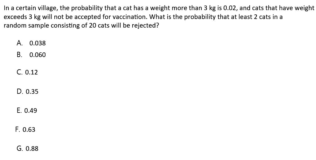 In a certain village, the probability that a cat has a weight more than 3 kg is 0.02, and cats that have weight exceeds 3 kg will not be accepted for vaccination. What is the probability that at least 2 cats in a random sample consisting of 20 cats will be rejected? A. 0.038 B. 0.060 C. 0.12 D. 0.35 E. 0.49 F. 0.63 G. 0.88