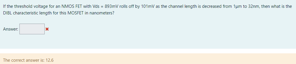 If the threshold voltage for an NMOS FET with Vds = 893 mV rolls off by 101 mV as the channel length is decreased from 1 μm to 32 nm, then what is the DIBL characteristic length for this MOSFET in nanometers? Answer: The correct answer is: 12.6 