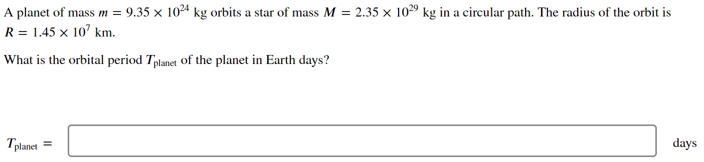 A planet of mass m = 9.35×1024 kg orbits a star of mass M = 2.35×1029 kg in a circular path. The radius of the orbit is R = 1.45×107 km. What is the orbital period Tplanet of the planet in Earth days? Tplanet = days