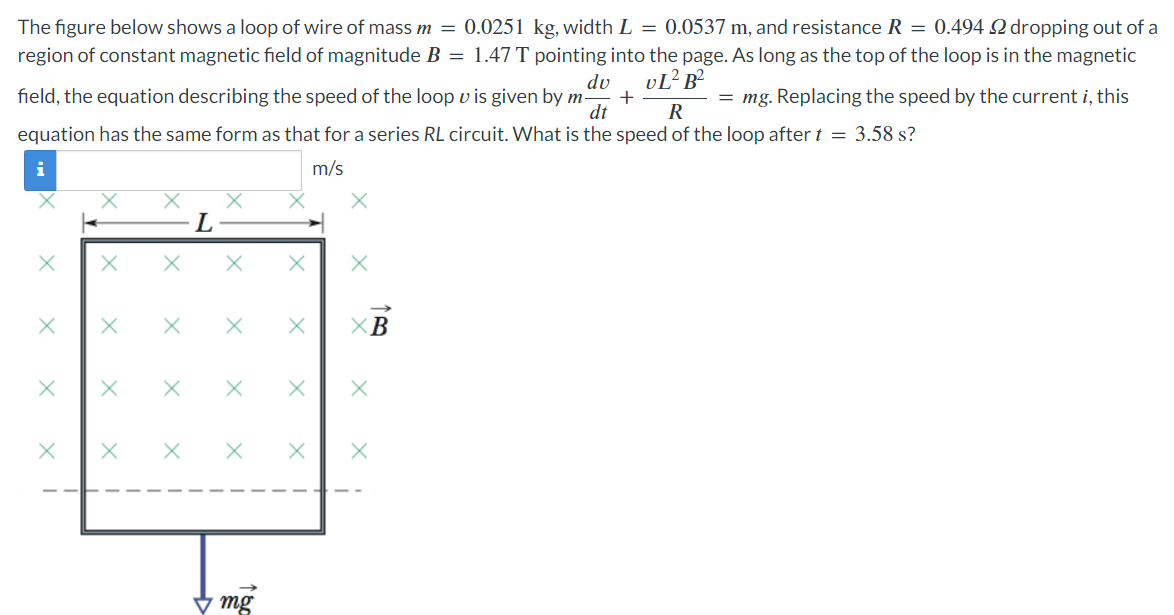 The figure below shows a loop of wire of mass m = 0.0251 kg, width L = 0.0537 m, and resistance R = 0.494 Ω dropping out of a region of constant magnetic field of magnitude B = 1.47 T pointing into the page. As long as the top of the loop is in the magnetic field, the equation describing the speed of the loop v is given by mdvdt + vL2 B2 R = mg. Replacing the speed by the current i, this equation has the same form as that for a series RL circuit. What is the speed of the loop after t = 3.58 s?