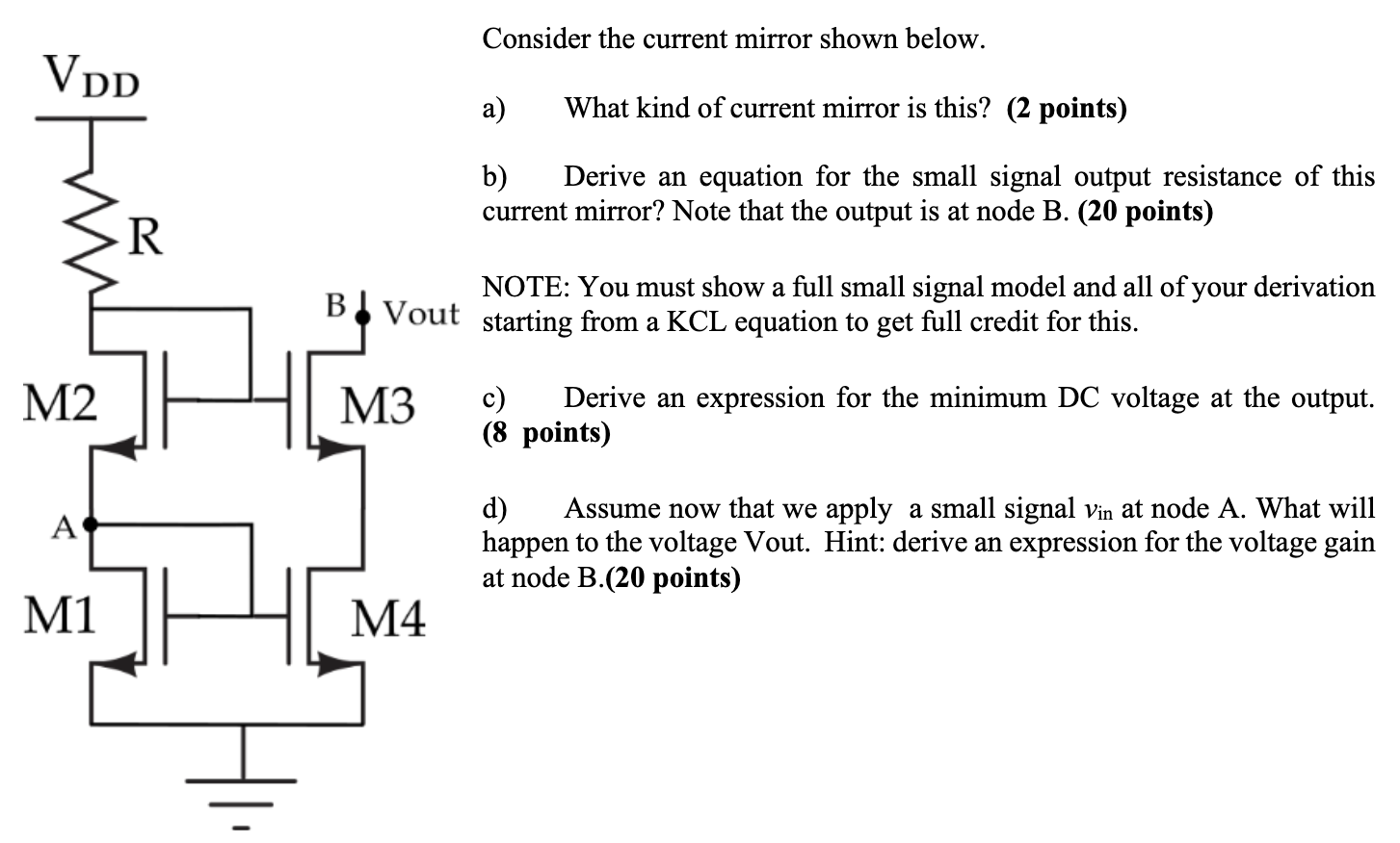 Consider the current mirror shown below. a) What kind of current mirror is this? (2 points) b) Derive an equation for the small signal output resistance of this current mirror? Note that the output is at node B. (20 points) NOTE: You must show a full small signal model and all of your derivation starting from a KCL equation to get full credit for this. c) Derive an expression for the minimum DC voltage at the output. (8 points) d) Assume now that we apply a small signal vin at node A. What will happen to the voltage Vout. Hint: derive an expression for the voltage gain at node B. (20 points)