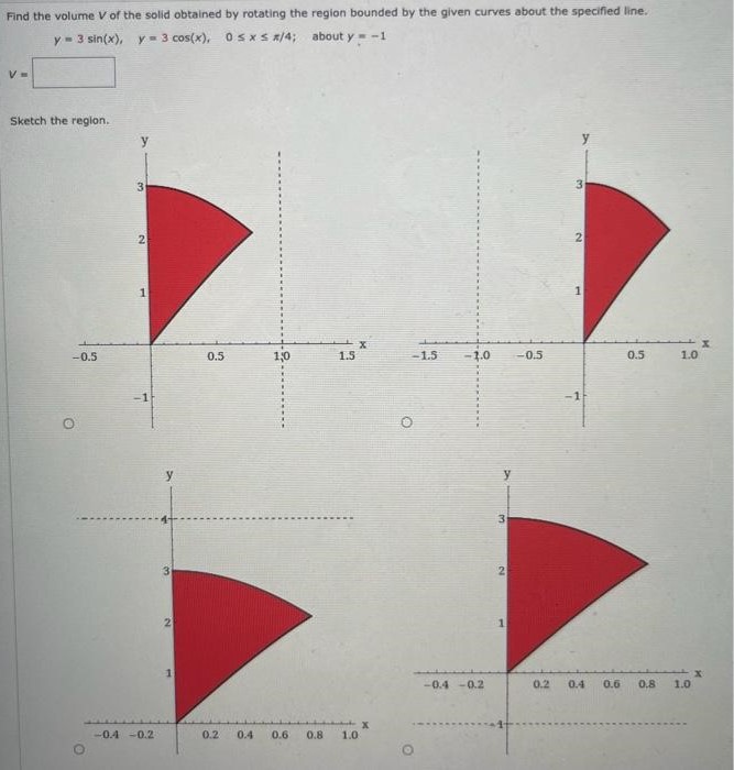 Find the volume V of the solid obtained by rotating the region bounded by the given curves about the specified line. y = 3 sin⁡(x), y = 3 cos⁡(x), 0 ≤ x ≤ π/4; about y = −1 V = Sketch the region. Sketch the solid, and a typical disk or washer.