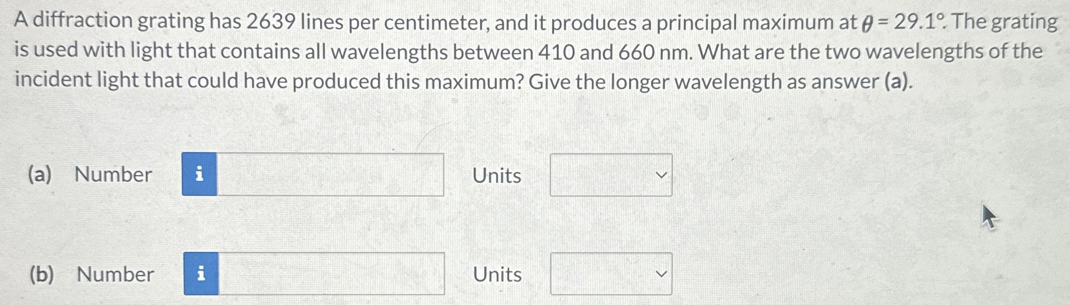 A diffraction grating has 2639 lines per centimeter, and it produces a principal maximum at θ = 29.1∘. The grating is used with light that contains all wavelengths between 410 and 660 nm. What are the two wavelengths of the incident light that could have produced this maximum? Give the longer wavelength as answer (a). (a) Number Units (b) Number Units