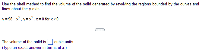 Use the shell method to find the volume of the solid generated by revolving the regions bounded by the curves and lines about the y-axis. y = 98 − x2, y = x2, x = 0 for x ≥ 0 The volume of the solid is cubic units. (Type an exact answer in terms of π.) 