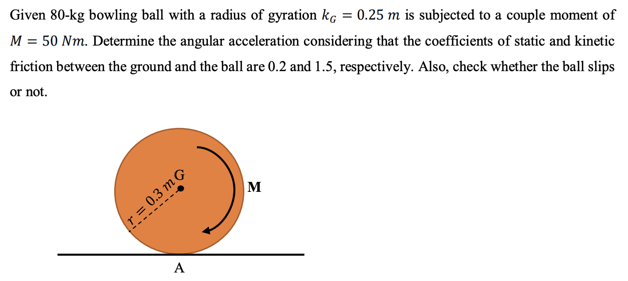 Given 80−kg bowling ball with a radius of gyration kG = 0.25 m is subjected to a couple moment of M = 50 Nm. Determine the angular acceleration considering that the coefficients of static and kinetic friction between the ground and the ball are 0.2 and 1.5, respectively. Also, check whether the ball slips or not.