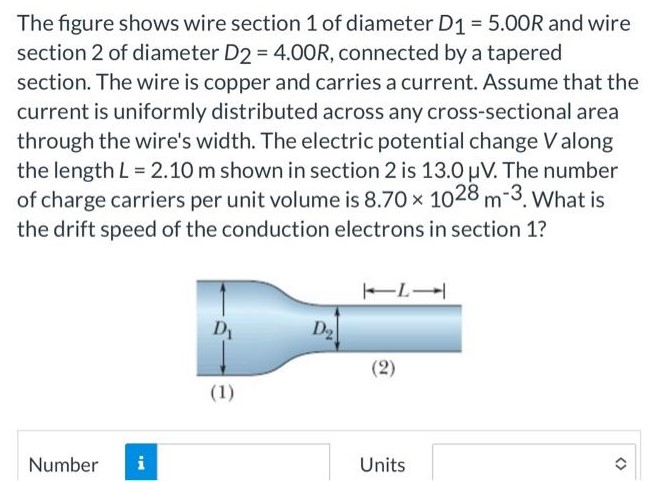 The figure shows wire section 1 of diameter D1 = 5.00R and wire section 2 of diameter D2 = 4.00R, connected by a tapered section. The wire is copper and carries a current. Assume that the current is uniformly distributed across any cross-sectional area through the wire's width. The electric potential change V along the length L = 2.10 m shown in section 2 is 13.0 μV. The number of charge carriers per unit volume is 8.70×1028 m−3. What is the drift speed of the conduction electrons in section 1? Number Units