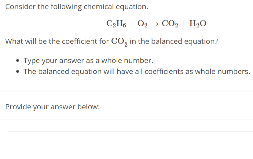 Consider the following chemical equation. C2H6 + O2 → CO2 + H2O What will be the coefficient for CO2 in the balanced equation? Type your answer as a whole number. The balanced equation will have all coefficients as whole numbers. Provide your answer below: