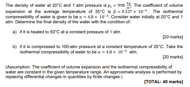 The density of water at 20∘C and 1 atm pressure is p1 = 998 kg m3. The coefficient of volume expansion at the average temperature of 35∘C is β = 0.337×10−3. The isothermal compressibility of water is given to be α = 4.8×10−5. Consider water initially at 20∘C and 1 atm. Determine the final density of the water with the condition of: a) if it is heated to 50∘C at a constant pressure of 1 atm [20 marks] b) if it is compressed to 100 -atm pressure at a constant temperature of 20∘C. Take the isothermal compressibility of water to be α = 4.8×10−5 atm. [20 marks] (Assumption: The coefficient of volume expansion and the isothermal compressibility of water are constant in the given temperature range. An approximate analysis is performed by replacing differential changes in quantities by finite changes.) [TOTAL: 40 marks]