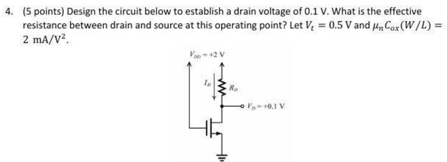 4. (5 points) Design the circuit below to establish a drain voltage of 0.1 V. What is the effective resistance between drain and source at this operating point? Let Vt = 0.5 V and μnCox(W/L) = 2 mA/V2.