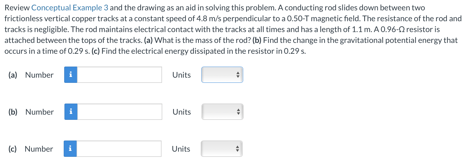 Review Conceptual Example 3 and the drawing as an aid in solving this problem. A conducting rod slides down between two frictionless vertical copper tracks at a constant speed of 4.8 m/s perpendicular to a 0.50-T magnetic field. The resistance of the rod and tracks is negligible. The rod maintains electrical contact with the tracks at all times and has a length of 1.1 m. A 0.96-Ω resistor is attached between the tops of the tracks. (a) What is the mass of the rod? (b) Find the change in the gravitational potential energy that occurs in a time of 0.29 s. (c) Find the electrical energy dissipated in the resistor in 0.29 s). (a) Number Units (b) Number Units (c) Number Units