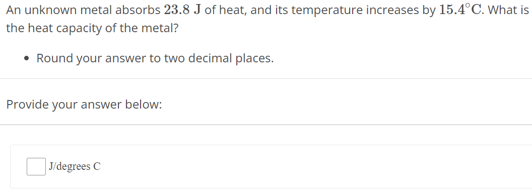 An unknown metal absorbs 23.8 J of heat, and its temperature increases by 15.4∘C. What is the heat capacity of the metal? Round your answer to two decimal places. Provide your answer below: J/ degrees C 