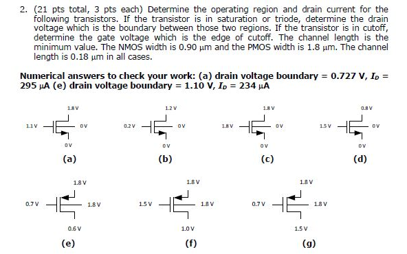 (21 pts total, 3 pts each) Determine the operating region and drain current for the following transistors. If the transistor is in saturation or triode, determine the drain voltage which is the boundary between those two regions. If the transistor is in cutoff, determine the gate voltage which is the edge of cutoff. The channel length is the minimum value. The NMOS width is 0.90 μm and the PMOS width is 1.8 μm. The channel length is 0.18 μm in all cases. Numerical answers to check your work: (a) drain voltage boundary = 0.727 V, ID = 295 μA (e) drain voltage boundary = 1.10 V, ID = 234 μA (a) (b) (c) (d) 0.6 V 1.0 V (f) (g) 