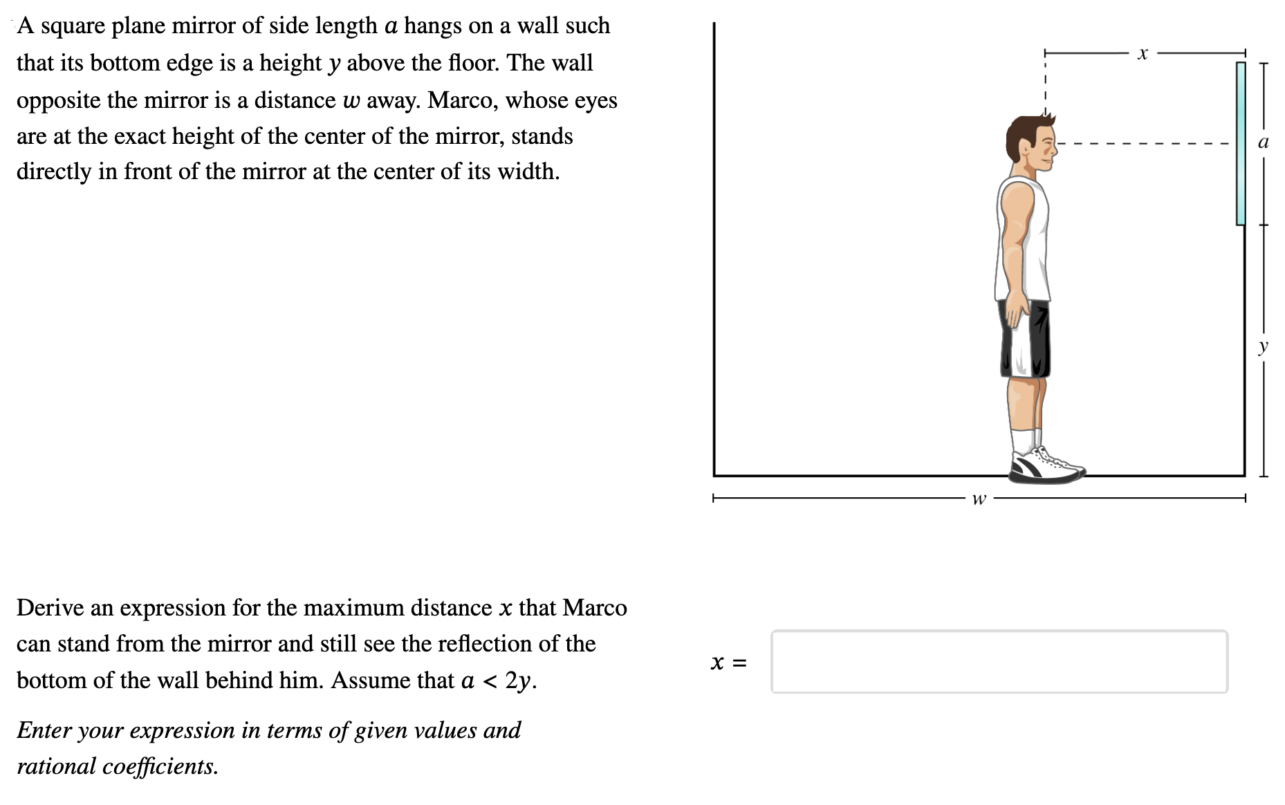 A square plane mirror of side length a hangs on a wall such that its bottom edge is a height y above the floor. The wall opposite the mirror is a distance w away. Marco, whose eyes are at the exact height of the center of the mirror, stands directly in front of the mirror at the center of its width. Derive an expression for the maximum distance x that Marco can stand from the mirror and still see the reflection of the bottom of the wall behind him. Assume that a < 2y. x = Enter your expression in terms of given values and rational coefficients.