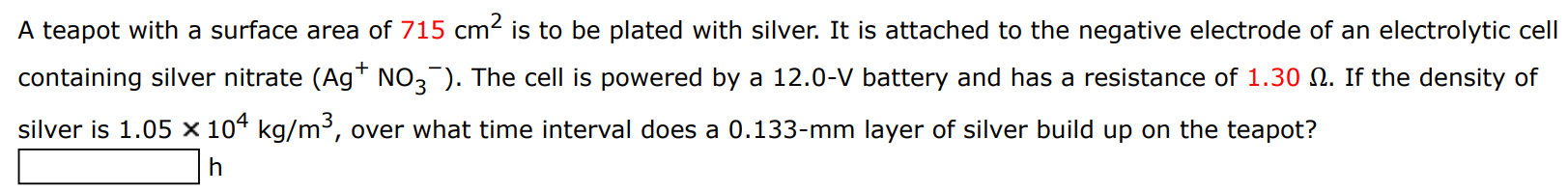 A teapot with a surface area of 715 cm2 is to be plated with silver. It is attached to the negative electrode of an electrolytic cell containing silver nitrate (Ag+NO3−). The cell is powered by a 12.0−V battery and has a resistance of 1.30 Ω. If the density of silver is 1.05×104 kg/m3, over what time interval does a 0.133−mm layer of silver build up on the teapot? h 