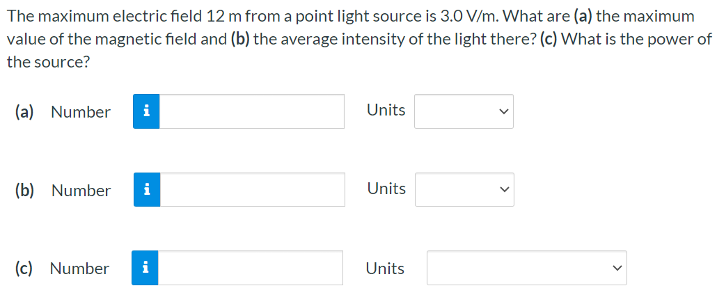 The maximum electric field 12 m from a point light source is 3.0 V/m. What are (a) the maximum value of the magnetic field and (b) the average intensity of the light there? (c) What is the power of the source? (a) Number Units (b) Number Units (c) Number Units