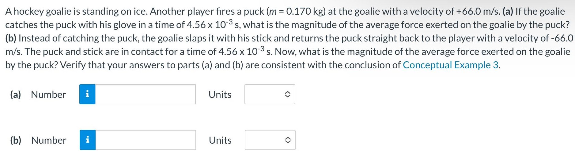 A hockey goalie is standing on ice. Another player fires a puck (m = 0.170 kg) at the goalie with a velocity of +66.0 m/s. (a) If the goalie catches the puck with his glove in a time of 4.56×10−3 s, what is the magnitude of the average force exerted on the goalie by the puck? (b) Instead of catching the puck, the goalie slaps it with his stick and returns the puck straight back to the player with a velocity of -66.0 m/s. The puck and stick are in contact for a time of 4.56×10−3 s. Now, what is the magnitude of the average force exerted on the goalie by the puck? Verify that your answers to parts (a) and (b) are consistent with the conclusion of Conceptual Example 3. (a) Number Units (b) Number Units