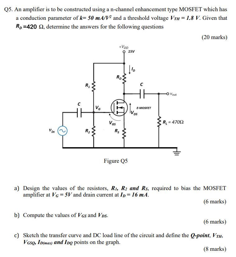 Q5. An amplifier is to be constructed using a n-channel enhancement type MOSFET which has a conduction parameter of k = 50 mA/V2 and a threshold voltage VTH = 1.8 V. Given that RD = 420 Ω, determine the answers for the following questions (20 marks) Figure Q5 a) Design the values of the resistors, R1, R2 and RS, required to bias the MOSFET amplifier at VG = 5 V and drain current at ID = 16 mA. (6 marks) b) Compute the values of VGS and VDS. (6 marks) c) Sketch the transfer curve and DC load line of the circuit and define the Q-point, VTH, VGSO, ID(max) and IDQ points on the graph. (8 marks)