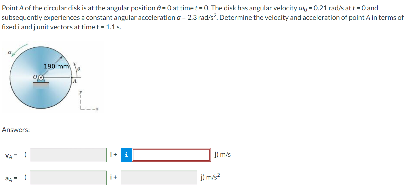 Point A of the circular disk is at the angular position θ = 0 at time t = 0. The disk has angular velocity ω0 = 0.21 rad/s at t = 0 and subsequently experiences a constant angular acceleration α = 2.3 rad/s2. Determine the velocity and acceleration of point A in terms of fixed i and j unit vectors at time t = 1.1 s. Answers: vA = ( i + j) m/s aA = ( i + j) m/s2