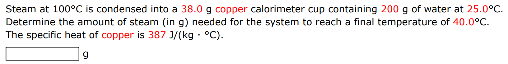 Steam at 100∘C is condensed into a 38.0 g copper calorimeter cup containing 200 g of water at 25.0∘C. Determine the amount of steam (in g) needed for the system to reach a final temperature of 40.0∘C. The specific heat of copper is 387 J/(kg⋅∘C). g 