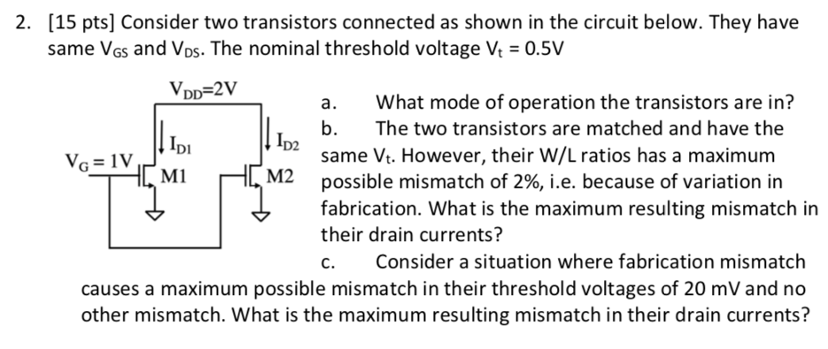 Consider two transistors connected as shown in the circuit below. They have same VGS and VDS. The nominal threshold voltage Vt = 0.5 V a. What mode of operation the transistors are in? b. The two transistors are matched and have the same Vt. However, their W/L ratios has a maximum possible mismatch of 2%, i. e. because of variation in fabrication. What is the maximum resulting mismatch in their drain currents? c. Consider a situation where fabrication mismatch causes a maximum possible mismatch in their threshold voltages of 20 mV and no other mismatch. What is the maximum resulting mismatch in their drain currents? 