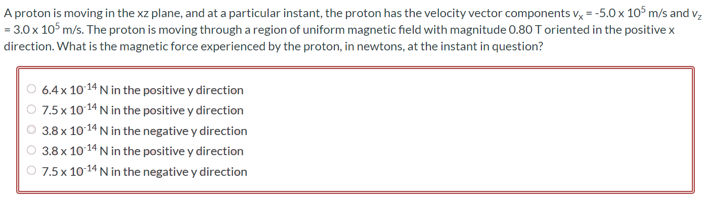 A proton is moving in the xz plane, and at a particular instant, the proton has the velocity vector components vx = -5.0 × 105 m/s and vz = 3.0 × 105 m/s. The proton is moving through a region of uniform magnetic field with magnitude 0.80 T oriented in the positive x direction. What is the magnetic force experienced by the proton, in newtons, at the instant in question? 6.4 × 10-14 N in the positive y direction 7.5 × 10-14 N in the positive y direction 3.8 × 10-14 N in the negative y direction 3.8 × 10-14 N in the positive y direction 7.5 × 10-14 N in the negative y direction