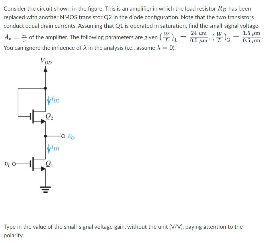 Consider the circuit shown in the figure. This is an amplifier in which the load resistor RD has been replaced with another NMOS transistor Q2 in the diode configuration. Note that the two transistors conduct equal drain currents. Assuming that Q1 is operated in saturation, find the small-signal voltage Av = vo/vi of the amplifier. The following parameters are given (W/L)1 = 24 μm/0.5 μm, (W/L)2 = 1.5 μm/0.5 μm. You can ignore the influence of λ in the analysis (i.e., assume λ = 0). Type in the value of the small-signal voltage gain, without the unit (V/V), paying attention to the polarity.