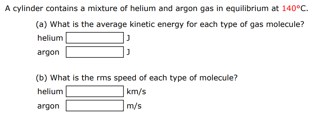 A cylinder contains a mixture of helium and argon gas in equilibrium at 140∘C. (a) What is the average kinetic energy for each type of gas molecule? helium J argon J (b) What is the rms speed of each type of molecule? helium km/s argon m/s 