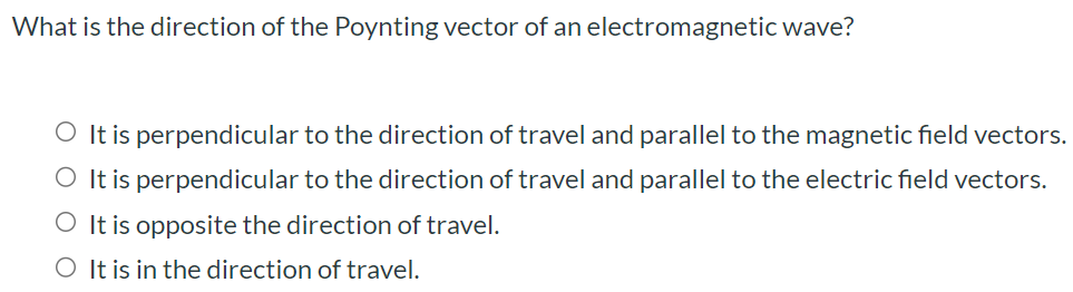 What is the direction of the Poynting vector of an electromagnetic wave? It is perpendicular to the direction of travel and parallel to the magnetic field vectors. It is perpendicular to the direction of travel and parallel to the electric field vectors. It is opposite the direction of travel. It is in the direction of travel.