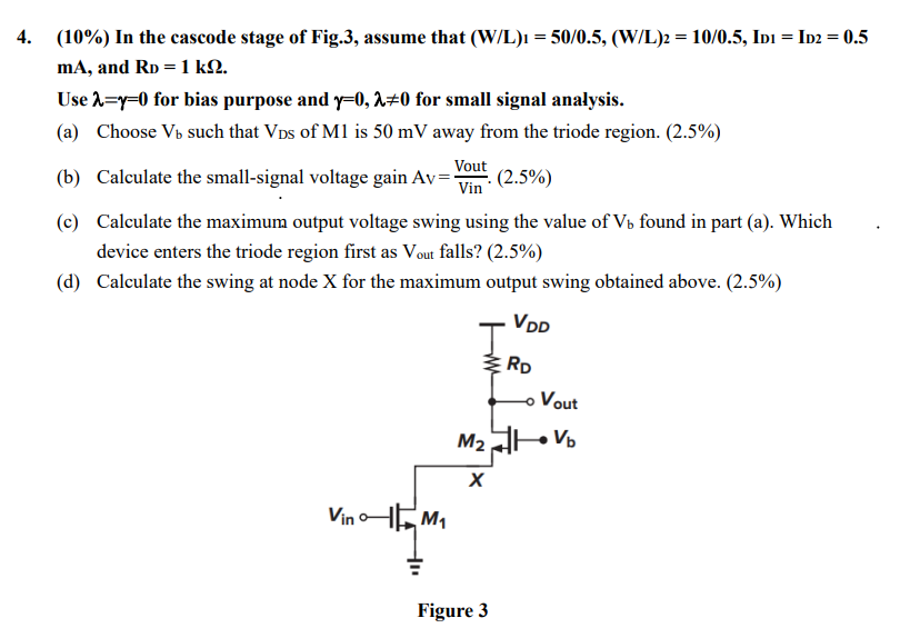 In the cascode stage of Fig. 3 , assume that (W/L)1 = 50/0.5, (W/L)2 = 10/0.5, ID1 = ID2 = 0.5 mA, and RD = 1 kΩ. Use λ = γ = 0 for bias purpose and γ = 0, λ ≠ 0 for small signal analysis. (a) Choose Vb such that VDS of M1 is 50 mV away from the triode region. (2.5%) (b) Calculate the small-signal voltage gain Av = Vout Vin ⋅(2.5%) (c) Calculate the maximum output voltage swing using the value of Vb found in part (a). Which device enters the triode region first as Vout falls? (2.5%) (d) Calculate the swing at node X for the maximum output swing obtained above. (2.5%) Figure 3