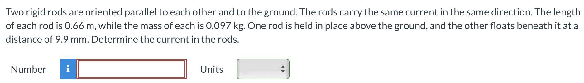 Two rigid rods are oriented parallel to each other and to the ground. The rods carry the same current in the same direction. The length of each rod is 0.66 m, while the mass of each is 0.097 kg. One rod is held in place above the ground, and the other floats beneath it at a distance of 9.9 mm. Determine the current in the rods. Number Units