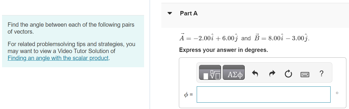 Find the angle between each of the following pairs of vectors. For related problemsolving tips and strategies, you may want to view a Video Tutor Solution of finding an angle with scalar product. Part A A→ = −2.00 i^+6.00 j^ and B→ = 8.00 i^−3.00 j^. Express your answer in degrees. Part B A→ = 5.00 i^+5.00 j^ and B→ = 10.00 i^+6.00 j^. Express your answer in degrees. Submit Request Answer Part C A→ = −4.00 i^+2.00 j^ and B→ = 7.00 i^+14.00 j^. Express your answer in degrees. ϕ = 