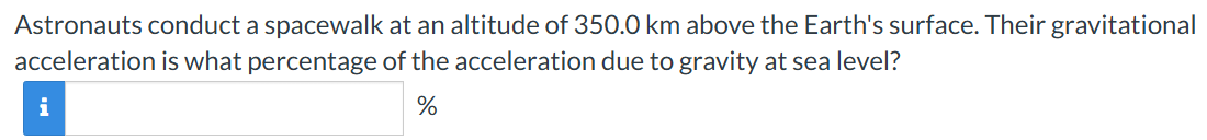 Astronauts conduct a spacewalk at an altitude of 350.0 km above the Earth's surface. Their gravitational acceleration is what percentage of the acceleration due to gravity at sea level? %