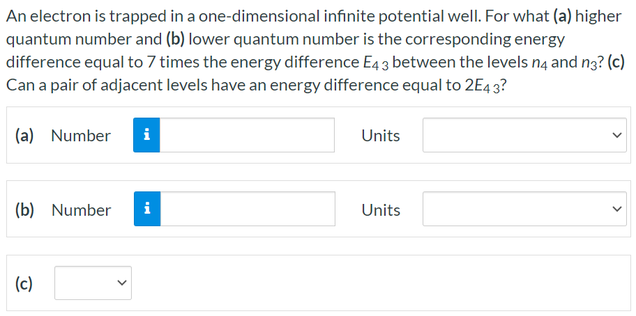 An electron is trapped in a one-dimensional infinite potential well. For what (a) higher quantum number and (b) lower quantum number is the corresponding energy difference equal to 7 times the energy difference E43 between the levels n4 and n3? (c) Can a pair of adjacent levels have an energy difference equal to 2E43? (a) Number Units (b) Number Units (c)