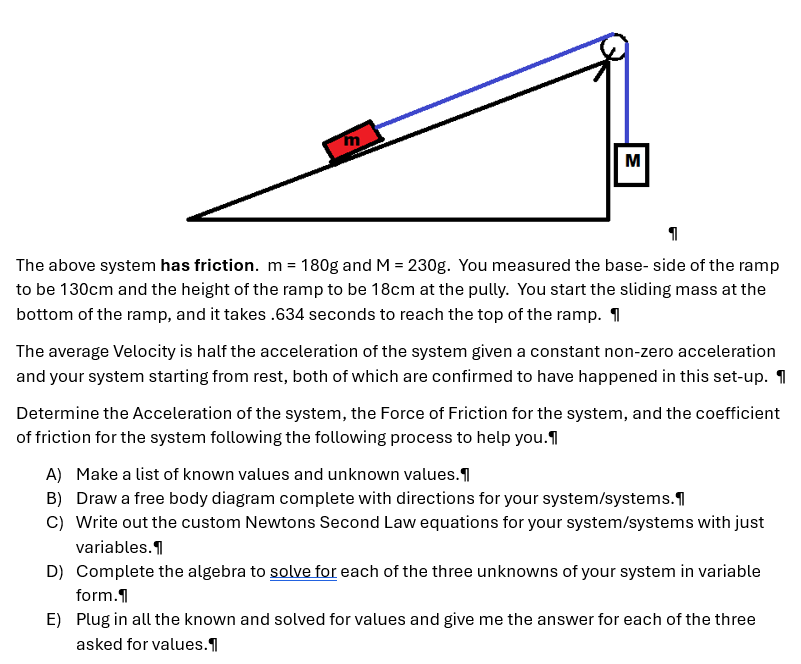 The above system has friction. m = 180 g and M = 230 g. You measured the base- side of the ramp to be 130 cm and the height of the ramp to be 18 cm at the pully. You start the sliding mass at the bottom of the ramp, and it takes. 634 seconds to reach the top of the ramp. The average Velocity is half the acceleration of the system given a constant non-zero acceleration and your system starting from rest, both of which are confirmed to have happened in this set-up. Determine the Acceleration of the system, the Force of Friction for the system, and the coefficient of friction for the system following the following process to help you. A) Make a list of known values and unknown values. B) Draw a free body diagram complete with directions for your system/systems. C) Write out the custom Newtons Second Law equations for your system/systems with just variables. D) Complete the algebra to solve for each of the three unknowns of your system in variable form. E) Plug in all the known and solved for values and give me the answer for each of the three asked for values.