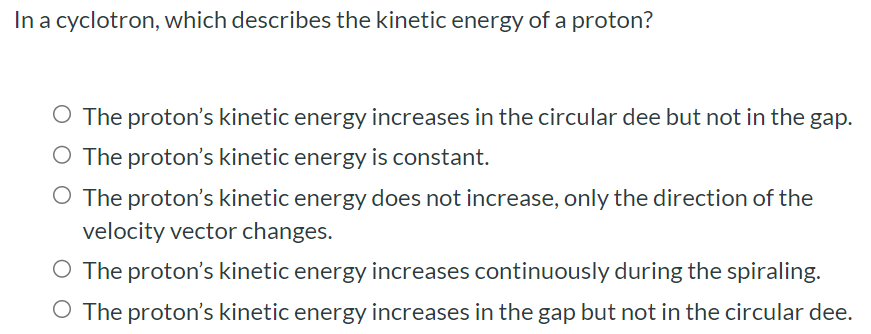 In a cyclotron, which describes the kinetic energy of a proton? The proton's kinetic energy increases in the circular dee but not in the gap. The proton's kinetic energy is constant. The proton's kinetic energy does not increase, only the direction of the velocity vector changes. The proton's kinetic energy increases continuously during the spiraling. The proton's kinetic energy increases in the gap but not in the circular dee.