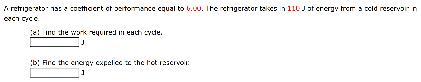 A refrigerator has a coefficient of performance equal to 6.00 . The refrigerator takes in 110 J of energy from a cold reservoir in each cycle. (a) Find the work required in each cycle. J (b) Find the energy expelled to the hot reservoir. J 