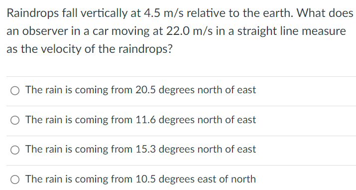 Raindrops fall vertically at 4.5 m/s relative to the earth. What does an observer in a car moving at 22.0 m/s in a straight line measure as the velocity of the raindrops? The rain is coming from 20.5 degrees north of east The rain is coming from 11.6 degrees north of east The rain is coming from 15.3 degrees north of east The rain is coming from 10.5 degrees east of north 