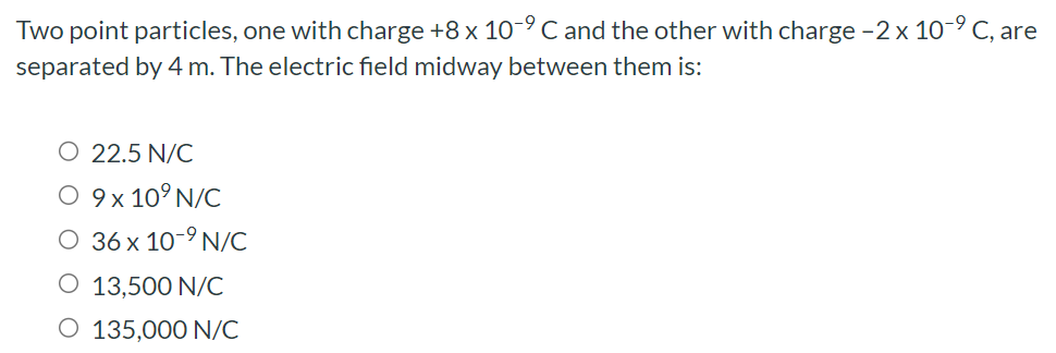 Two point particles, one with charge +8×10−9 C and the other with charge −2×10−9 C, are separated by 4 m. The electric field midway between them is: 22.5 N/C 9×109 N/C 36×10−9 N/C 13,500 N/C 135,000 N/C