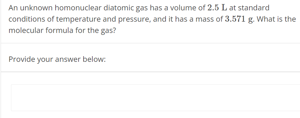 An unknown homonuclear diatomic gas has a volume of 2.5 L at standard conditions of temperature and pressure, and it has a mass of 3.571 g. What is the molecular formula for the gas? Provide your answer below: