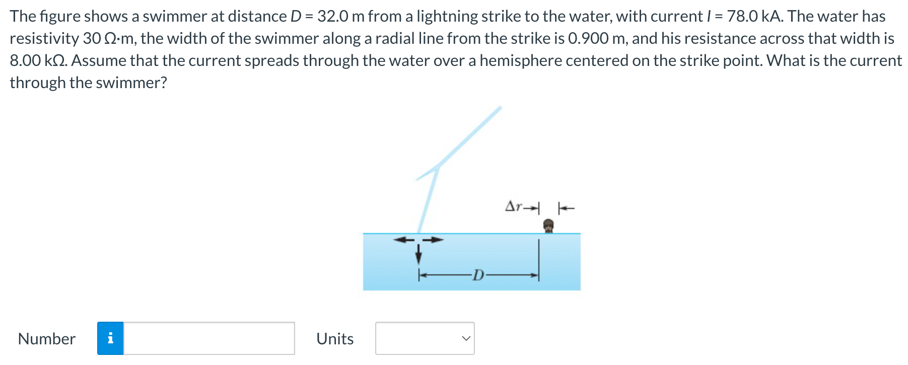 The figure shows a swimmer at distance D = 32.0 m from a lightning strike to the water, with current I = 78.0 kA. The water has resistivity 30 Ω⋅m, the width of the swimmer along a radial line from the strike is 0.900 m, and his resistance across that width is 8.00 kΩ. Assume that the current spreads through the water over a hemisphere centered on the strike point. What is the current through the swimmer? Number Units