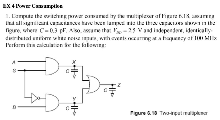 EX 4 Power Consumption Compute the switching power consumed by the multiplexer of Figure 6.18, assuming that all significant capacitances have been lumped into the three capacitors shown in the figure, where C = 0.3 pF. Also, assume that VDD = 2.5 V and independent, identically-distributed uniform white noise inputs, with events occurring at a frequency of 100 MHz Perform this calculation for the following: Figure 6.18 Two-input multiplexer