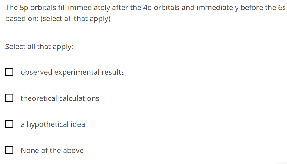 The 5p orbitals fill immediately after the 4d orbitals and immediately before the 6s based on: (select all that apply) Select all that apply: observed experimental results theoretical calculations a hypothetical idea None of the above 