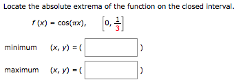 Locate the absolute extrema of the function on the closed interval. f(x) = cos⁡(πx), [0, 1 3] minimum (x, y) = ( ) maximum (x, y) = ( ) 