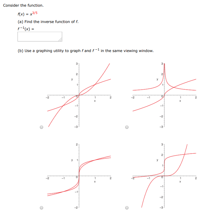 Consider the function. f(x) = x3 /5 (a) Find the inverse function of f. f−1(x) = (b) Use a graphing utility to graph f and f−1 in the same viewing window. (c) Describe the relationship between the graphs. The graphs of f and f−1 are reflections of each other about the line y = (d) State the domain and range of f and f−1. Domain of f : x > 3 x > 5 x > 0 all x≠0 all real numbers Range of f : y > 3 all y≠0 all real numbers y > 5 y > 0 Domain of f−1 : all x ≠ 0 x > 3 all real numbers x > 0 x > 5 Range of f−1 : y > 5 y > 0 all real numbers all y ≠ 0 y > 3 