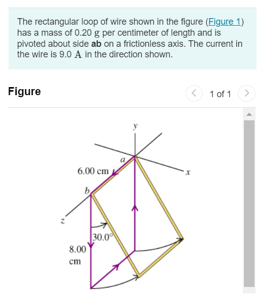 The rectangular loop of wire shown in the figure (Figure 1) has a mass of 0.20 g per centimeter of length and is pivoted about side ab on a frictionless axis. The current in the wire is 9.0 A in the direction shown. Figure 1 of 1 Part A Find the magnitude of the magnetic field parallel to the y-axis that will cause the loop to swing up until its plane makes an angle of 30.0∘ with the yz-plane. Express your answer in teslas. Submit Request Answer Part B Find the direction of the magnetic field parallel to the y-axis that will cause the loop to swing up until its plane makes an angle of 30.0∘ with the yz-plane. −y-direction +y-direction 