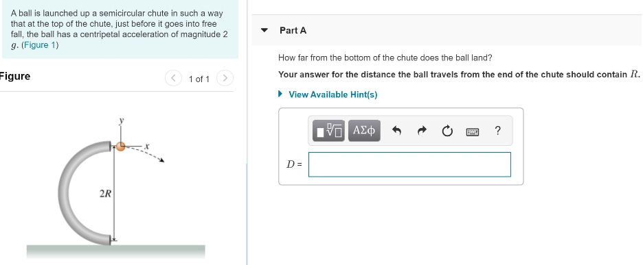 A ball is launched up a semicircular chute in such a way that at the top of the chute, just before it goes into free fall, the ball has a centripetal acceleration of magnitude 2 g. (Figure 1) figure 1 of 1 Part A How far from the bottom of the chute does the ball land? Your answer for the distance the ball travels from the end of the chute should contain R. View Available Hint(s) D =